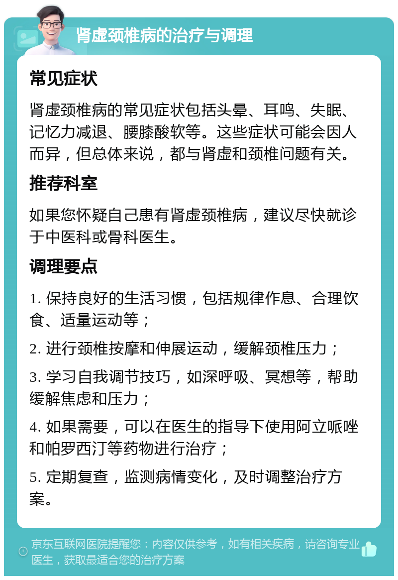 肾虚颈椎病的治疗与调理 常见症状 肾虚颈椎病的常见症状包括头晕、耳鸣、失眠、记忆力减退、腰膝酸软等。这些症状可能会因人而异，但总体来说，都与肾虚和颈椎问题有关。 推荐科室 如果您怀疑自己患有肾虚颈椎病，建议尽快就诊于中医科或骨科医生。 调理要点 1. 保持良好的生活习惯，包括规律作息、合理饮食、适量运动等； 2. 进行颈椎按摩和伸展运动，缓解颈椎压力； 3. 学习自我调节技巧，如深呼吸、冥想等，帮助缓解焦虑和压力； 4. 如果需要，可以在医生的指导下使用阿立哌唑和帕罗西汀等药物进行治疗； 5. 定期复查，监测病情变化，及时调整治疗方案。