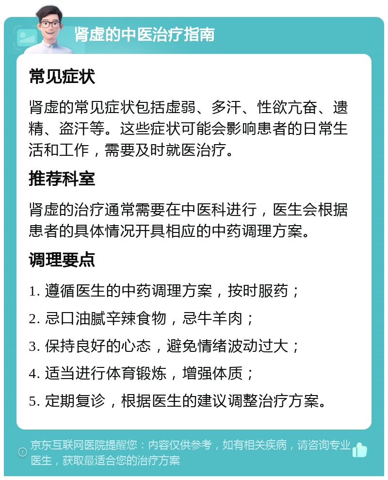 肾虚的中医治疗指南 常见症状 肾虚的常见症状包括虚弱、多汗、性欲亢奋、遗精、盗汗等。这些症状可能会影响患者的日常生活和工作，需要及时就医治疗。 推荐科室 肾虚的治疗通常需要在中医科进行，医生会根据患者的具体情况开具相应的中药调理方案。 调理要点 1. 遵循医生的中药调理方案，按时服药； 2. 忌口油腻辛辣食物，忌牛羊肉； 3. 保持良好的心态，避免情绪波动过大； 4. 适当进行体育锻炼，增强体质； 5. 定期复诊，根据医生的建议调整治疗方案。