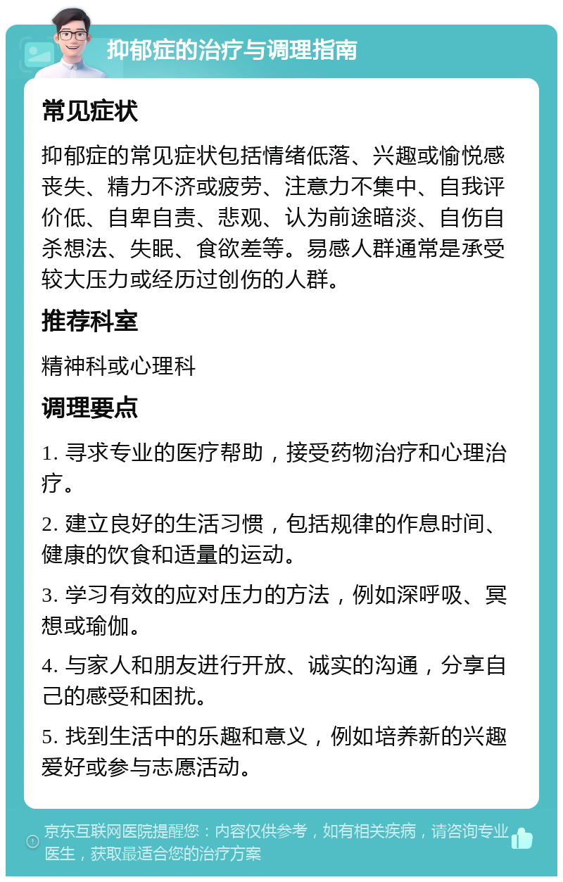 抑郁症的治疗与调理指南 常见症状 抑郁症的常见症状包括情绪低落、兴趣或愉悦感丧失、精力不济或疲劳、注意力不集中、自我评价低、自卑自责、悲观、认为前途暗淡、自伤自杀想法、失眠、食欲差等。易感人群通常是承受较大压力或经历过创伤的人群。 推荐科室 精神科或心理科 调理要点 1. 寻求专业的医疗帮助，接受药物治疗和心理治疗。 2. 建立良好的生活习惯，包括规律的作息时间、健康的饮食和适量的运动。 3. 学习有效的应对压力的方法，例如深呼吸、冥想或瑜伽。 4. 与家人和朋友进行开放、诚实的沟通，分享自己的感受和困扰。 5. 找到生活中的乐趣和意义，例如培养新的兴趣爱好或参与志愿活动。