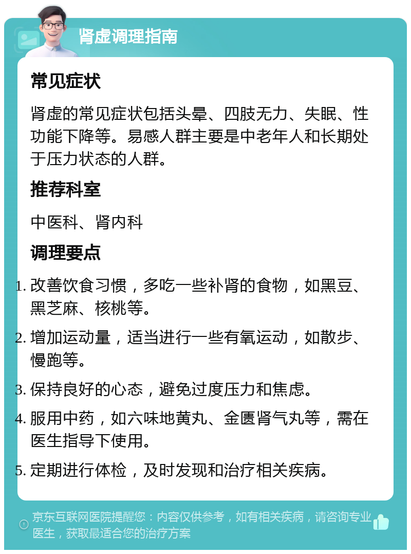 肾虚调理指南 常见症状 肾虚的常见症状包括头晕、四肢无力、失眠、性功能下降等。易感人群主要是中老年人和长期处于压力状态的人群。 推荐科室 中医科、肾内科 调理要点 改善饮食习惯，多吃一些补肾的食物，如黑豆、黑芝麻、核桃等。 增加运动量，适当进行一些有氧运动，如散步、慢跑等。 保持良好的心态，避免过度压力和焦虑。 服用中药，如六味地黄丸、金匮肾气丸等，需在医生指导下使用。 定期进行体检，及时发现和治疗相关疾病。