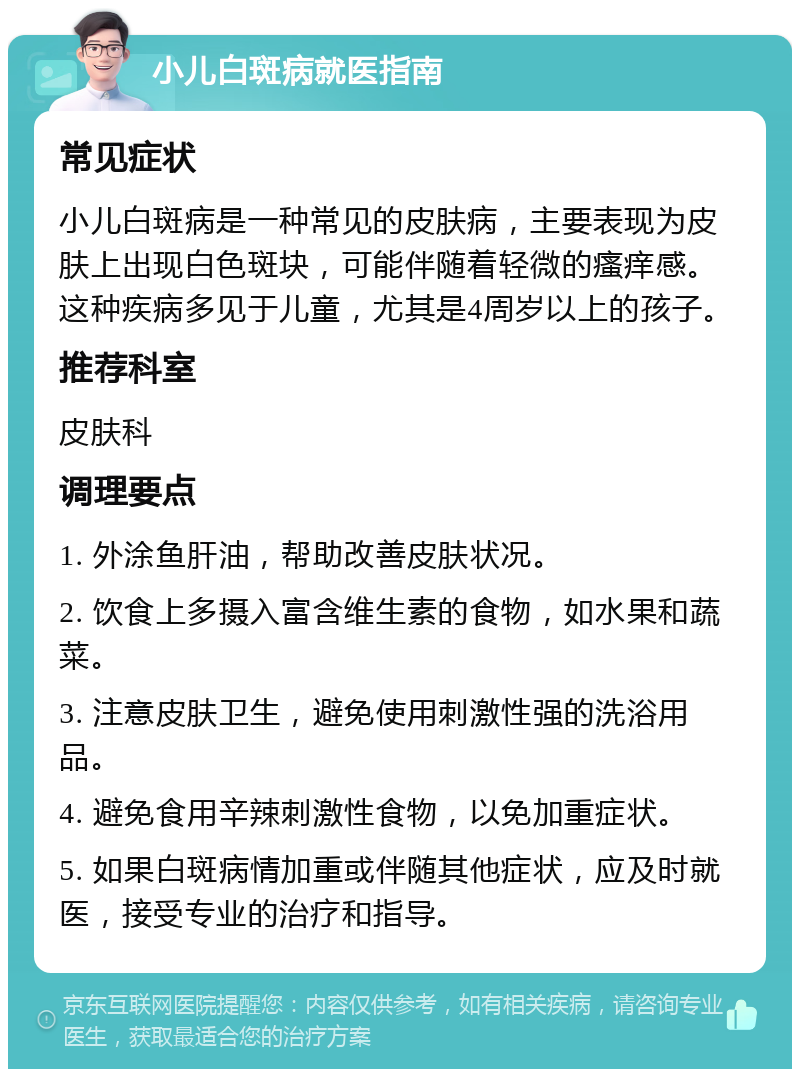 小儿白斑病就医指南 常见症状 小儿白斑病是一种常见的皮肤病，主要表现为皮肤上出现白色斑块，可能伴随着轻微的瘙痒感。这种疾病多见于儿童，尤其是4周岁以上的孩子。 推荐科室 皮肤科 调理要点 1. 外涂鱼肝油，帮助改善皮肤状况。 2. 饮食上多摄入富含维生素的食物，如水果和蔬菜。 3. 注意皮肤卫生，避免使用刺激性强的洗浴用品。 4. 避免食用辛辣刺激性食物，以免加重症状。 5. 如果白斑病情加重或伴随其他症状，应及时就医，接受专业的治疗和指导。