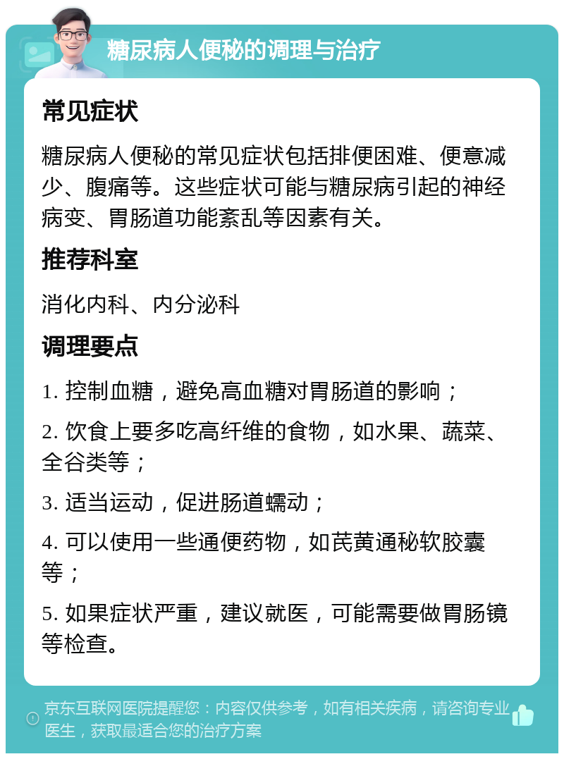 糖尿病人便秘的调理与治疗 常见症状 糖尿病人便秘的常见症状包括排便困难、便意减少、腹痛等。这些症状可能与糖尿病引起的神经病变、胃肠道功能紊乱等因素有关。 推荐科室 消化内科、内分泌科 调理要点 1. 控制血糖，避免高血糖对胃肠道的影响； 2. 饮食上要多吃高纤维的食物，如水果、蔬菜、全谷类等； 3. 适当运动，促进肠道蠕动； 4. 可以使用一些通便药物，如芪黄通秘软胶囊等； 5. 如果症状严重，建议就医，可能需要做胃肠镜等检查。