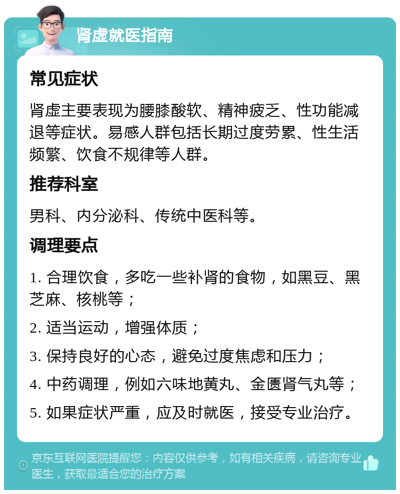 肾虚就医指南 常见症状 肾虚主要表现为腰膝酸软、精神疲乏、性功能减退等症状。易感人群包括长期过度劳累、性生活频繁、饮食不规律等人群。 推荐科室 男科、内分泌科、传统中医科等。 调理要点 1. 合理饮食，多吃一些补肾的食物，如黑豆、黑芝麻、核桃等； 2. 适当运动，增强体质； 3. 保持良好的心态，避免过度焦虑和压力； 4. 中药调理，例如六味地黄丸、金匮肾气丸等； 5. 如果症状严重，应及时就医，接受专业治疗。