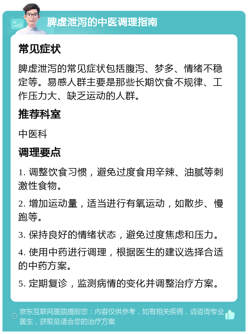 脾虚泄泻的中医调理指南 常见症状 脾虚泄泻的常见症状包括腹泻、梦多、情绪不稳定等。易感人群主要是那些长期饮食不规律、工作压力大、缺乏运动的人群。 推荐科室 中医科 调理要点 1. 调整饮食习惯，避免过度食用辛辣、油腻等刺激性食物。 2. 增加运动量，适当进行有氧运动，如散步、慢跑等。 3. 保持良好的情绪状态，避免过度焦虑和压力。 4. 使用中药进行调理，根据医生的建议选择合适的中药方案。 5. 定期复诊，监测病情的变化并调整治疗方案。