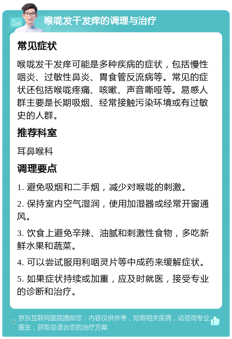 喉咙发干发痒的调理与治疗 常见症状 喉咙发干发痒可能是多种疾病的症状，包括慢性咽炎、过敏性鼻炎、胃食管反流病等。常见的症状还包括喉咙疼痛、咳嗽、声音嘶哑等。易感人群主要是长期吸烟、经常接触污染环境或有过敏史的人群。 推荐科室 耳鼻喉科 调理要点 1. 避免吸烟和二手烟，减少对喉咙的刺激。 2. 保持室内空气湿润，使用加湿器或经常开窗通风。 3. 饮食上避免辛辣、油腻和刺激性食物，多吃新鲜水果和蔬菜。 4. 可以尝试服用利咽灵片等中成药来缓解症状。 5. 如果症状持续或加重，应及时就医，接受专业的诊断和治疗。