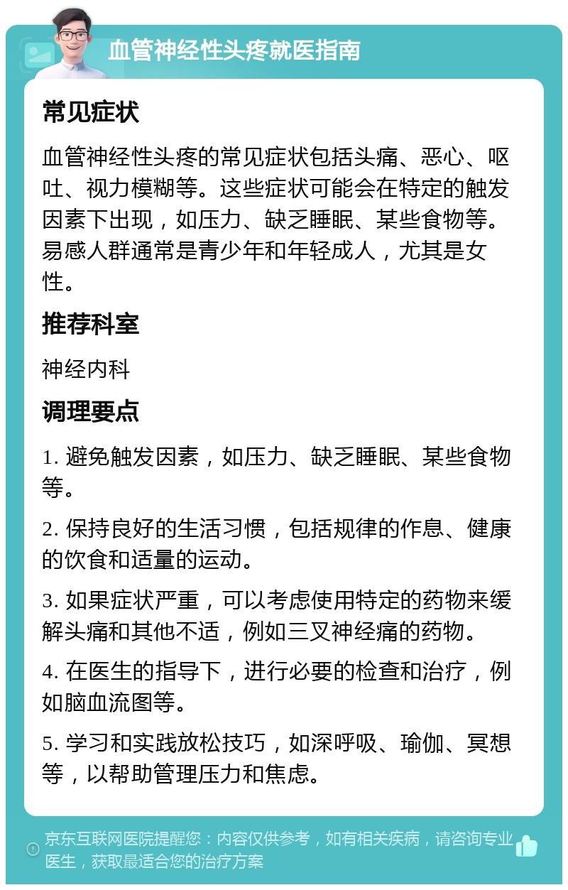 血管神经性头疼就医指南 常见症状 血管神经性头疼的常见症状包括头痛、恶心、呕吐、视力模糊等。这些症状可能会在特定的触发因素下出现，如压力、缺乏睡眠、某些食物等。易感人群通常是青少年和年轻成人，尤其是女性。 推荐科室 神经内科 调理要点 1. 避免触发因素，如压力、缺乏睡眠、某些食物等。 2. 保持良好的生活习惯，包括规律的作息、健康的饮食和适量的运动。 3. 如果症状严重，可以考虑使用特定的药物来缓解头痛和其他不适，例如三叉神经痛的药物。 4. 在医生的指导下，进行必要的检查和治疗，例如脑血流图等。 5. 学习和实践放松技巧，如深呼吸、瑜伽、冥想等，以帮助管理压力和焦虑。