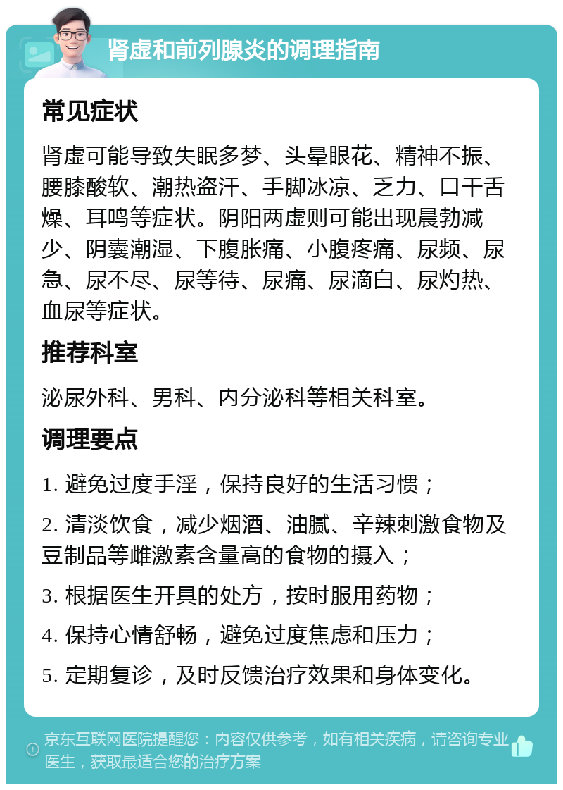 肾虚和前列腺炎的调理指南 常见症状 肾虚可能导致失眠多梦、头晕眼花、精神不振、腰膝酸软、潮热盗汗、手脚冰凉、乏力、口干舌燥、耳鸣等症状。阴阳两虚则可能出现晨勃减少、阴囊潮湿、下腹胀痛、小腹疼痛、尿频、尿急、尿不尽、尿等待、尿痛、尿滴白、尿灼热、血尿等症状。 推荐科室 泌尿外科、男科、内分泌科等相关科室。 调理要点 1. 避免过度手淫，保持良好的生活习惯； 2. 清淡饮食，减少烟酒、油腻、辛辣刺激食物及豆制品等雌激素含量高的食物的摄入； 3. 根据医生开具的处方，按时服用药物； 4. 保持心情舒畅，避免过度焦虑和压力； 5. 定期复诊，及时反馈治疗效果和身体变化。