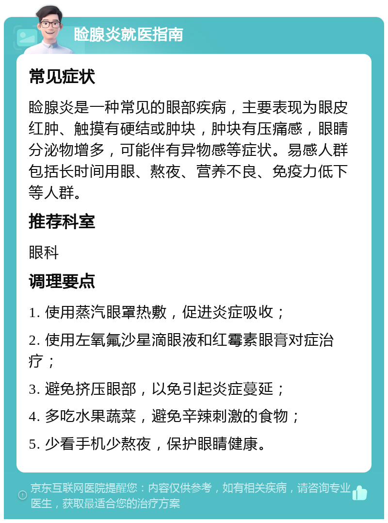 睑腺炎就医指南 常见症状 睑腺炎是一种常见的眼部疾病，主要表现为眼皮红肿、触摸有硬结或肿块，肿块有压痛感，眼睛分泌物增多，可能伴有异物感等症状。易感人群包括长时间用眼、熬夜、营养不良、免疫力低下等人群。 推荐科室 眼科 调理要点 1. 使用蒸汽眼罩热敷，促进炎症吸收； 2. 使用左氧氟沙星滴眼液和红霉素眼膏对症治疗； 3. 避免挤压眼部，以免引起炎症蔓延； 4. 多吃水果蔬菜，避免辛辣刺激的食物； 5. 少看手机少熬夜，保护眼睛健康。