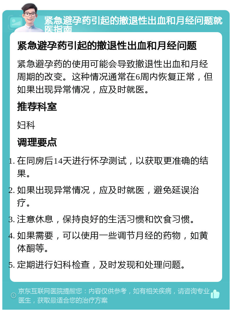 紧急避孕药引起的撤退性出血和月经问题就医指南 紧急避孕药引起的撤退性出血和月经问题 紧急避孕药的使用可能会导致撤退性出血和月经周期的改变。这种情况通常在6周内恢复正常，但如果出现异常情况，应及时就医。 推荐科室 妇科 调理要点 在同房后14天进行怀孕测试，以获取更准确的结果。 如果出现异常情况，应及时就医，避免延误治疗。 注意休息，保持良好的生活习惯和饮食习惯。 如果需要，可以使用一些调节月经的药物，如黄体酮等。 定期进行妇科检查，及时发现和处理问题。