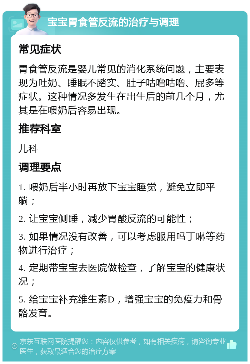 宝宝胃食管反流的治疗与调理 常见症状 胃食管反流是婴儿常见的消化系统问题，主要表现为吐奶、睡眠不踏实、肚子咕噜咕噜、屁多等症状。这种情况多发生在出生后的前几个月，尤其是在喂奶后容易出现。 推荐科室 儿科 调理要点 1. 喂奶后半小时再放下宝宝睡觉，避免立即平躺； 2. 让宝宝侧睡，减少胃酸反流的可能性； 3. 如果情况没有改善，可以考虑服用吗丁啉等药物进行治疗； 4. 定期带宝宝去医院做检查，了解宝宝的健康状况； 5. 给宝宝补充维生素D，增强宝宝的免疫力和骨骼发育。