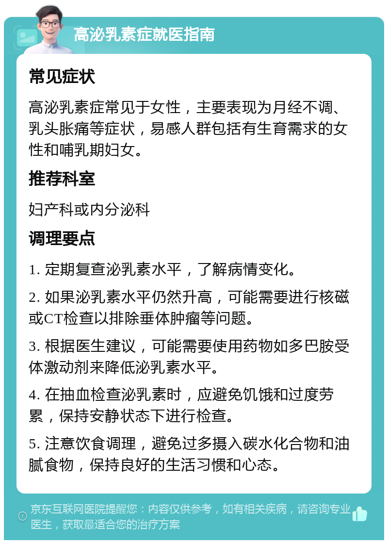 高泌乳素症就医指南 常见症状 高泌乳素症常见于女性，主要表现为月经不调、乳头胀痛等症状，易感人群包括有生育需求的女性和哺乳期妇女。 推荐科室 妇产科或内分泌科 调理要点 1. 定期复查泌乳素水平，了解病情变化。 2. 如果泌乳素水平仍然升高，可能需要进行核磁或CT检查以排除垂体肿瘤等问题。 3. 根据医生建议，可能需要使用药物如多巴胺受体激动剂来降低泌乳素水平。 4. 在抽血检查泌乳素时，应避免饥饿和过度劳累，保持安静状态下进行检查。 5. 注意饮食调理，避免过多摄入碳水化合物和油腻食物，保持良好的生活习惯和心态。