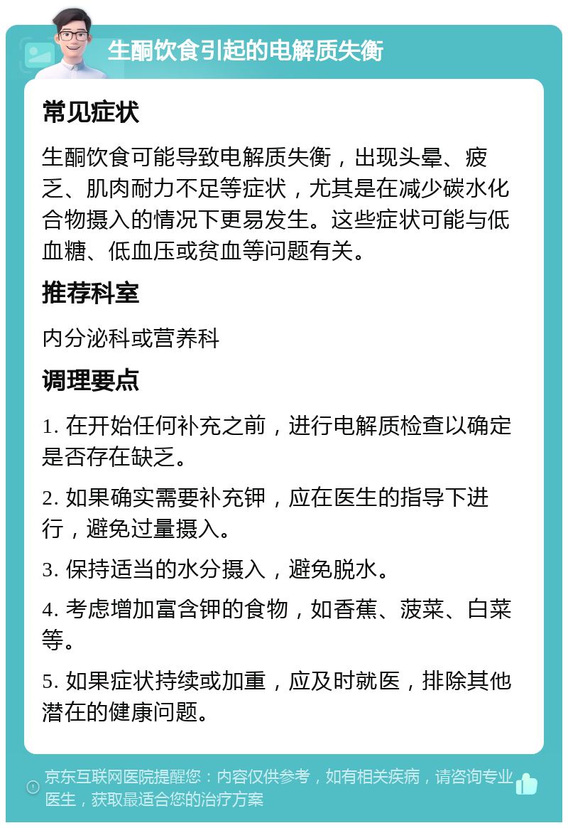 生酮饮食引起的电解质失衡 常见症状 生酮饮食可能导致电解质失衡，出现头晕、疲乏、肌肉耐力不足等症状，尤其是在减少碳水化合物摄入的情况下更易发生。这些症状可能与低血糖、低血压或贫血等问题有关。 推荐科室 内分泌科或营养科 调理要点 1. 在开始任何补充之前，进行电解质检查以确定是否存在缺乏。 2. 如果确实需要补充钾，应在医生的指导下进行，避免过量摄入。 3. 保持适当的水分摄入，避免脱水。 4. 考虑增加富含钾的食物，如香蕉、菠菜、白菜等。 5. 如果症状持续或加重，应及时就医，排除其他潜在的健康问题。