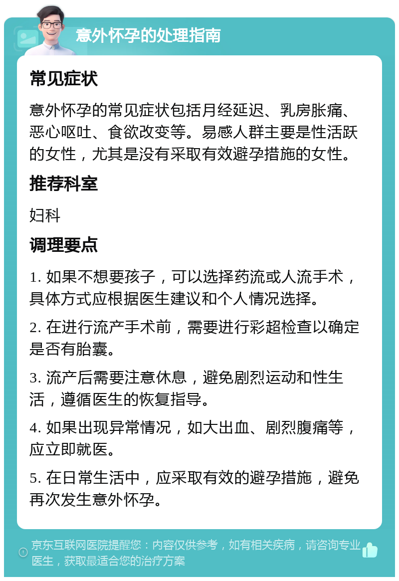 意外怀孕的处理指南 常见症状 意外怀孕的常见症状包括月经延迟、乳房胀痛、恶心呕吐、食欲改变等。易感人群主要是性活跃的女性，尤其是没有采取有效避孕措施的女性。 推荐科室 妇科 调理要点 1. 如果不想要孩子，可以选择药流或人流手术，具体方式应根据医生建议和个人情况选择。 2. 在进行流产手术前，需要进行彩超检查以确定是否有胎囊。 3. 流产后需要注意休息，避免剧烈运动和性生活，遵循医生的恢复指导。 4. 如果出现异常情况，如大出血、剧烈腹痛等，应立即就医。 5. 在日常生活中，应采取有效的避孕措施，避免再次发生意外怀孕。