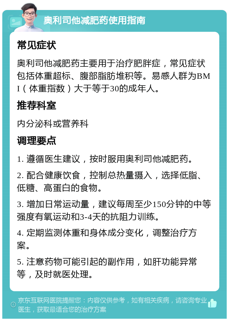 奥利司他减肥药使用指南 常见症状 奥利司他减肥药主要用于治疗肥胖症，常见症状包括体重超标、腹部脂肪堆积等。易感人群为BMI（体重指数）大于等于30的成年人。 推荐科室 内分泌科或营养科 调理要点 1. 遵循医生建议，按时服用奥利司他减肥药。 2. 配合健康饮食，控制总热量摄入，选择低脂、低糖、高蛋白的食物。 3. 增加日常运动量，建议每周至少150分钟的中等强度有氧运动和3-4天的抗阻力训练。 4. 定期监测体重和身体成分变化，调整治疗方案。 5. 注意药物可能引起的副作用，如肝功能异常等，及时就医处理。