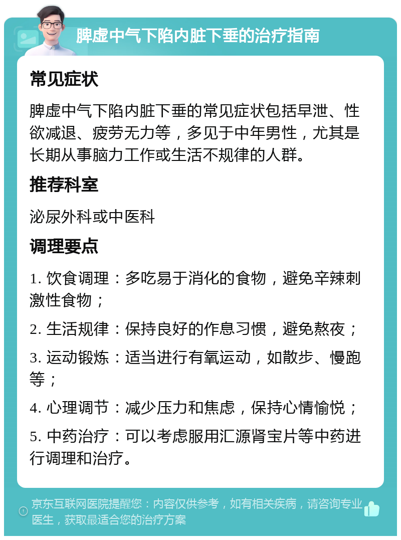 脾虚中气下陷内脏下垂的治疗指南 常见症状 脾虚中气下陷内脏下垂的常见症状包括早泄、性欲减退、疲劳无力等，多见于中年男性，尤其是长期从事脑力工作或生活不规律的人群。 推荐科室 泌尿外科或中医科 调理要点 1. 饮食调理：多吃易于消化的食物，避免辛辣刺激性食物； 2. 生活规律：保持良好的作息习惯，避免熬夜； 3. 运动锻炼：适当进行有氧运动，如散步、慢跑等； 4. 心理调节：减少压力和焦虑，保持心情愉悦； 5. 中药治疗：可以考虑服用汇源肾宝片等中药进行调理和治疗。