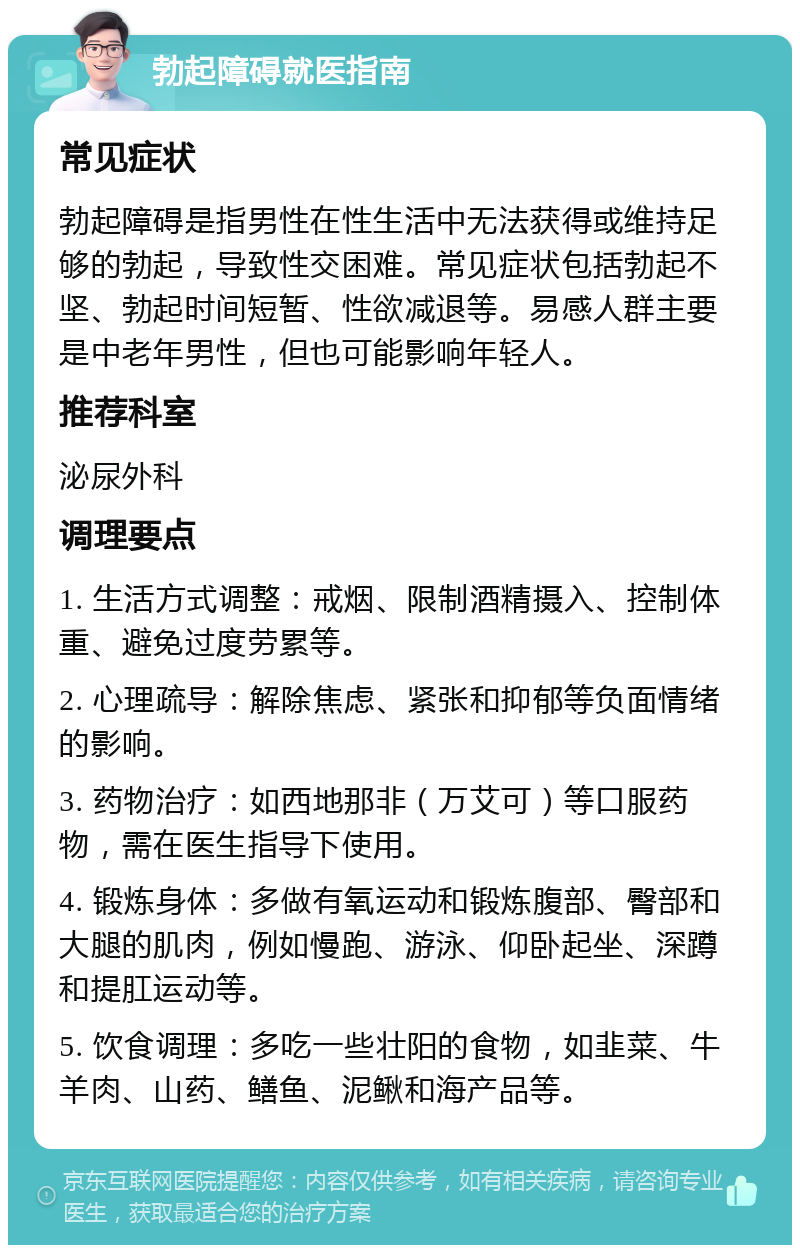 勃起障碍就医指南 常见症状 勃起障碍是指男性在性生活中无法获得或维持足够的勃起，导致性交困难。常见症状包括勃起不坚、勃起时间短暂、性欲减退等。易感人群主要是中老年男性，但也可能影响年轻人。 推荐科室 泌尿外科 调理要点 1. 生活方式调整：戒烟、限制酒精摄入、控制体重、避免过度劳累等。 2. 心理疏导：解除焦虑、紧张和抑郁等负面情绪的影响。 3. 药物治疗：如西地那非（万艾可）等口服药物，需在医生指导下使用。 4. 锻炼身体：多做有氧运动和锻炼腹部、臀部和大腿的肌肉，例如慢跑、游泳、仰卧起坐、深蹲和提肛运动等。 5. 饮食调理：多吃一些壮阳的食物，如韭菜、牛羊肉、山药、鳝鱼、泥鳅和海产品等。