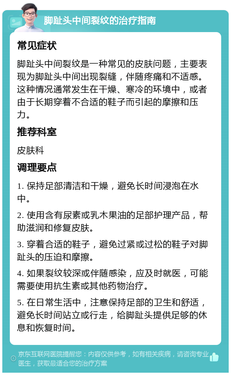 脚趾头中间裂纹的治疗指南 常见症状 脚趾头中间裂纹是一种常见的皮肤问题，主要表现为脚趾头中间出现裂缝，伴随疼痛和不适感。这种情况通常发生在干燥、寒冷的环境中，或者由于长期穿着不合适的鞋子而引起的摩擦和压力。 推荐科室 皮肤科 调理要点 1. 保持足部清洁和干燥，避免长时间浸泡在水中。 2. 使用含有尿素或乳木果油的足部护理产品，帮助滋润和修复皮肤。 3. 穿着合适的鞋子，避免过紧或过松的鞋子对脚趾头的压迫和摩擦。 4. 如果裂纹较深或伴随感染，应及时就医，可能需要使用抗生素或其他药物治疗。 5. 在日常生活中，注意保持足部的卫生和舒适，避免长时间站立或行走，给脚趾头提供足够的休息和恢复时间。