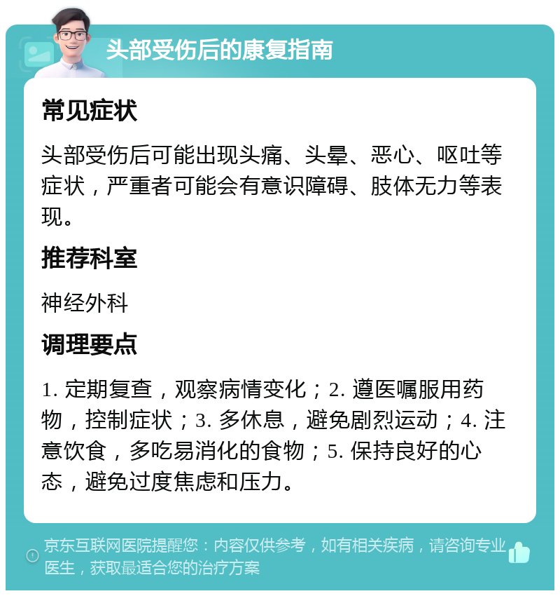 头部受伤后的康复指南 常见症状 头部受伤后可能出现头痛、头晕、恶心、呕吐等症状，严重者可能会有意识障碍、肢体无力等表现。 推荐科室 神经外科 调理要点 1. 定期复查，观察病情变化；2. 遵医嘱服用药物，控制症状；3. 多休息，避免剧烈运动；4. 注意饮食，多吃易消化的食物；5. 保持良好的心态，避免过度焦虑和压力。