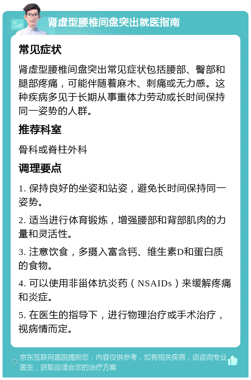 肾虚型腰椎间盘突出就医指南 常见症状 肾虚型腰椎间盘突出常见症状包括腰部、臀部和腿部疼痛，可能伴随着麻木、刺痛或无力感。这种疾病多见于长期从事重体力劳动或长时间保持同一姿势的人群。 推荐科室 骨科或脊柱外科 调理要点 1. 保持良好的坐姿和站姿，避免长时间保持同一姿势。 2. 适当进行体育锻炼，增强腰部和背部肌肉的力量和灵活性。 3. 注意饮食，多摄入富含钙、维生素D和蛋白质的食物。 4. 可以使用非甾体抗炎药（NSAIDs）来缓解疼痛和炎症。 5. 在医生的指导下，进行物理治疗或手术治疗，视病情而定。