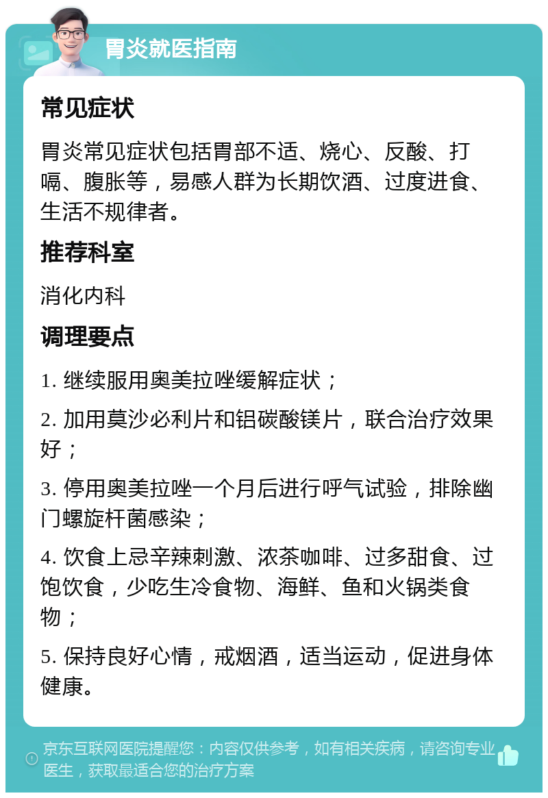 胃炎就医指南 常见症状 胃炎常见症状包括胃部不适、烧心、反酸、打嗝、腹胀等，易感人群为长期饮酒、过度进食、生活不规律者。 推荐科室 消化内科 调理要点 1. 继续服用奥美拉唑缓解症状； 2. 加用莫沙必利片和铝碳酸镁片，联合治疗效果好； 3. 停用奥美拉唑一个月后进行呼气试验，排除幽门螺旋杆菌感染； 4. 饮食上忌辛辣刺激、浓茶咖啡、过多甜食、过饱饮食，少吃生冷食物、海鲜、鱼和火锅类食物； 5. 保持良好心情，戒烟酒，适当运动，促进身体健康。