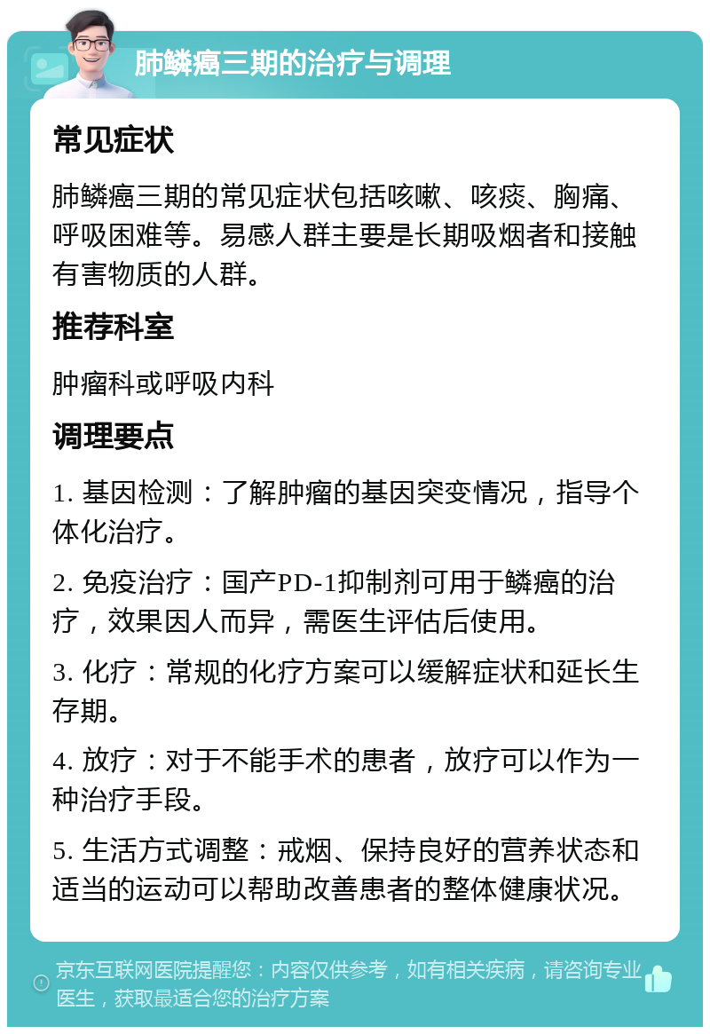 肺鳞癌三期的治疗与调理 常见症状 肺鳞癌三期的常见症状包括咳嗽、咳痰、胸痛、呼吸困难等。易感人群主要是长期吸烟者和接触有害物质的人群。 推荐科室 肿瘤科或呼吸内科 调理要点 1. 基因检测：了解肿瘤的基因突变情况，指导个体化治疗。 2. 免疫治疗：国产PD-1抑制剂可用于鳞癌的治疗，效果因人而异，需医生评估后使用。 3. 化疗：常规的化疗方案可以缓解症状和延长生存期。 4. 放疗：对于不能手术的患者，放疗可以作为一种治疗手段。 5. 生活方式调整：戒烟、保持良好的营养状态和适当的运动可以帮助改善患者的整体健康状况。