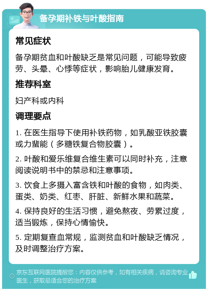 备孕期补铁与叶酸指南 常见症状 备孕期贫血和叶酸缺乏是常见问题，可能导致疲劳、头晕、心悸等症状，影响胎儿健康发育。 推荐科室 妇产科或内科 调理要点 1. 在医生指导下使用补铁药物，如乳酸亚铁胶囊或力蜚能（多糖铁复合物胶囊）。 2. 叶酸和爱乐维复合维生素可以同时补充，注意阅读说明书中的禁忌和注意事项。 3. 饮食上多摄入富含铁和叶酸的食物，如肉类、蛋类、奶类、红枣、肝脏、新鲜水果和蔬菜。 4. 保持良好的生活习惯，避免熬夜、劳累过度，适当锻炼，保持心情愉快。 5. 定期复查血常规，监测贫血和叶酸缺乏情况，及时调整治疗方案。