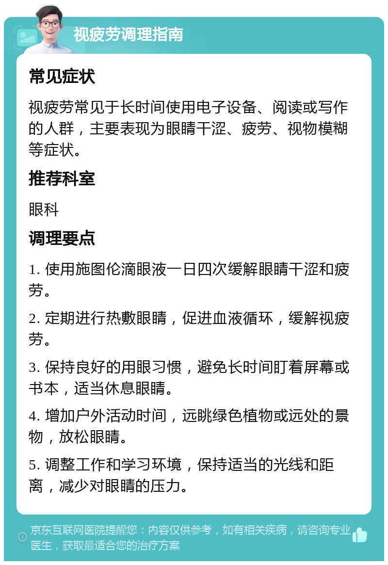 视疲劳调理指南 常见症状 视疲劳常见于长时间使用电子设备、阅读或写作的人群，主要表现为眼睛干涩、疲劳、视物模糊等症状。 推荐科室 眼科 调理要点 1. 使用施图伦滴眼液一日四次缓解眼睛干涩和疲劳。 2. 定期进行热敷眼睛，促进血液循环，缓解视疲劳。 3. 保持良好的用眼习惯，避免长时间盯着屏幕或书本，适当休息眼睛。 4. 增加户外活动时间，远眺绿色植物或远处的景物，放松眼睛。 5. 调整工作和学习环境，保持适当的光线和距离，减少对眼睛的压力。