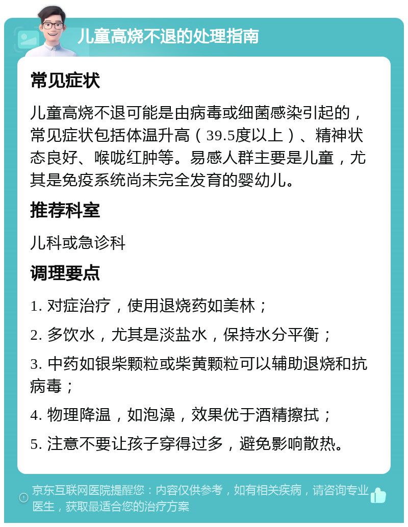 儿童高烧不退的处理指南 常见症状 儿童高烧不退可能是由病毒或细菌感染引起的，常见症状包括体温升高（39.5度以上）、精神状态良好、喉咙红肿等。易感人群主要是儿童，尤其是免疫系统尚未完全发育的婴幼儿。 推荐科室 儿科或急诊科 调理要点 1. 对症治疗，使用退烧药如美林； 2. 多饮水，尤其是淡盐水，保持水分平衡； 3. 中药如银柴颗粒或柴黄颗粒可以辅助退烧和抗病毒； 4. 物理降温，如泡澡，效果优于酒精擦拭； 5. 注意不要让孩子穿得过多，避免影响散热。