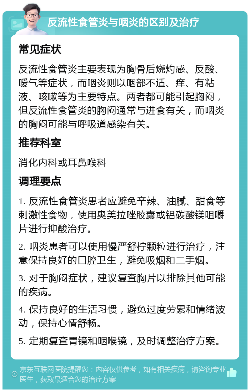 反流性食管炎与咽炎的区别及治疗 常见症状 反流性食管炎主要表现为胸骨后烧灼感、反酸、嗳气等症状，而咽炎则以咽部不适、痒、有粘液、咳嗽等为主要特点。两者都可能引起胸闷，但反流性食管炎的胸闷通常与进食有关，而咽炎的胸闷可能与呼吸道感染有关。 推荐科室 消化内科或耳鼻喉科 调理要点 1. 反流性食管炎患者应避免辛辣、油腻、甜食等刺激性食物，使用奥美拉唑胶囊或铝碳酸镁咀嚼片进行抑酸治疗。 2. 咽炎患者可以使用慢严舒柠颗粒进行治疗，注意保持良好的口腔卫生，避免吸烟和二手烟。 3. 对于胸闷症状，建议复查胸片以排除其他可能的疾病。 4. 保持良好的生活习惯，避免过度劳累和情绪波动，保持心情舒畅。 5. 定期复查胃镜和咽喉镜，及时调整治疗方案。