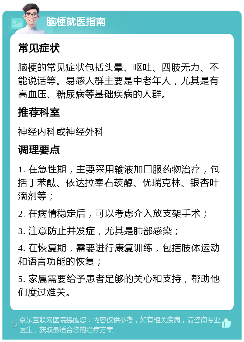 脑梗就医指南 常见症状 脑梗的常见症状包括头晕、呕吐、四肢无力、不能说话等。易感人群主要是中老年人，尤其是有高血压、糖尿病等基础疾病的人群。 推荐科室 神经内科或神经外科 调理要点 1. 在急性期，主要采用输液加口服药物治疗，包括丁苯酞、依达拉奉右莰醇、优瑞克林、银杏叶滴剂等； 2. 在病情稳定后，可以考虑介入放支架手术； 3. 注意防止并发症，尤其是肺部感染； 4. 在恢复期，需要进行康复训练，包括肢体运动和语言功能的恢复； 5. 家属需要给予患者足够的关心和支持，帮助他们度过难关。