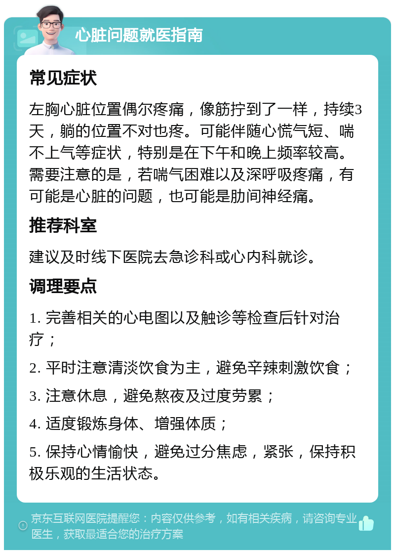 心脏问题就医指南 常见症状 左胸心脏位置偶尔疼痛，像筋拧到了一样，持续3天，躺的位置不对也疼。可能伴随心慌气短、喘不上气等症状，特别是在下午和晚上频率较高。需要注意的是，若喘气困难以及深呼吸疼痛，有可能是心脏的问题，也可能是肋间神经痛。 推荐科室 建议及时线下医院去急诊科或心内科就诊。 调理要点 1. 完善相关的心电图以及触诊等检查后针对治疗； 2. 平时注意清淡饮食为主，避免辛辣刺激饮食； 3. 注意休息，避免熬夜及过度劳累； 4. 适度锻炼身体、增强体质； 5. 保持心情愉快，避免过分焦虑，紧张，保持积极乐观的生活状态。