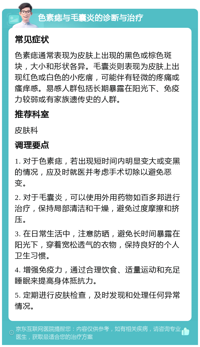 色素痣与毛囊炎的诊断与治疗 常见症状 色素痣通常表现为皮肤上出现的黑色或棕色斑块，大小和形状各异。毛囊炎则表现为皮肤上出现红色或白色的小疙瘩，可能伴有轻微的疼痛或瘙痒感。易感人群包括长期暴露在阳光下、免疫力较弱或有家族遗传史的人群。 推荐科室 皮肤科 调理要点 1. 对于色素痣，若出现短时间内明显变大或变黑的情况，应及时就医并考虑手术切除以避免恶变。 2. 对于毛囊炎，可以使用外用药物如百多邦进行治疗，保持局部清洁和干燥，避免过度摩擦和挤压。 3. 在日常生活中，注意防晒，避免长时间暴露在阳光下，穿着宽松透气的衣物，保持良好的个人卫生习惯。 4. 增强免疫力，通过合理饮食、适量运动和充足睡眠来提高身体抵抗力。 5. 定期进行皮肤检查，及时发现和处理任何异常情况。