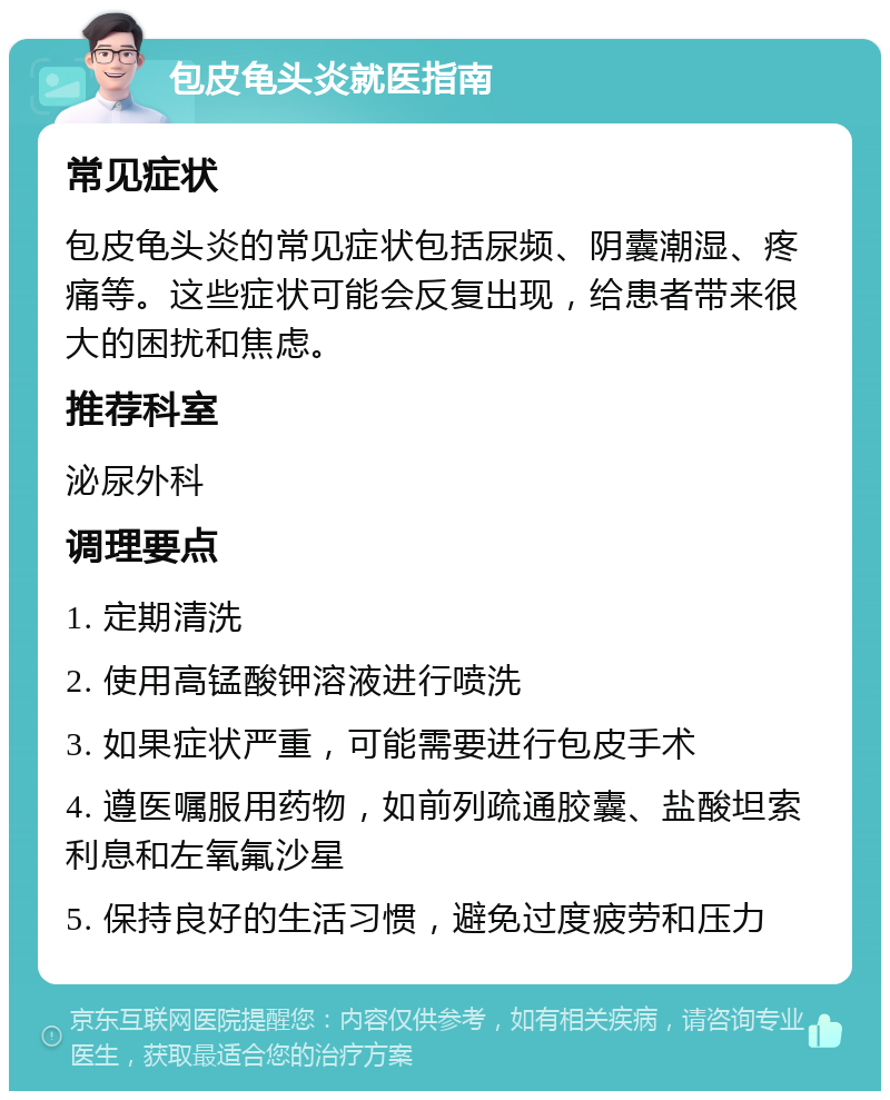 包皮龟头炎就医指南 常见症状 包皮龟头炎的常见症状包括尿频、阴囊潮湿、疼痛等。这些症状可能会反复出现，给患者带来很大的困扰和焦虑。 推荐科室 泌尿外科 调理要点 1. 定期清洗 2. 使用高锰酸钾溶液进行喷洗 3. 如果症状严重，可能需要进行包皮手术 4. 遵医嘱服用药物，如前列疏通胶囊、盐酸坦索利息和左氧氟沙星 5. 保持良好的生活习惯，避免过度疲劳和压力