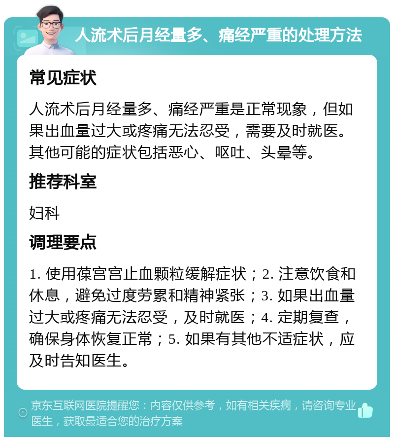 人流术后月经量多、痛经严重的处理方法 常见症状 人流术后月经量多、痛经严重是正常现象，但如果出血量过大或疼痛无法忍受，需要及时就医。其他可能的症状包括恶心、呕吐、头晕等。 推荐科室 妇科 调理要点 1. 使用葆宫宫止血颗粒缓解症状；2. 注意饮食和休息，避免过度劳累和精神紧张；3. 如果出血量过大或疼痛无法忍受，及时就医；4. 定期复查，确保身体恢复正常；5. 如果有其他不适症状，应及时告知医生。