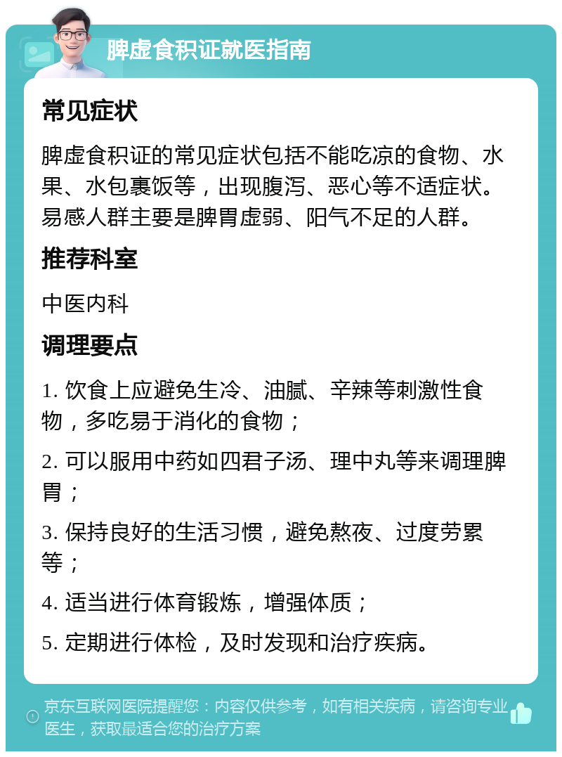 脾虚食积证就医指南 常见症状 脾虚食积证的常见症状包括不能吃凉的食物、水果、水包裹饭等，出现腹泻、恶心等不适症状。易感人群主要是脾胃虚弱、阳气不足的人群。 推荐科室 中医内科 调理要点 1. 饮食上应避免生冷、油腻、辛辣等刺激性食物，多吃易于消化的食物； 2. 可以服用中药如四君子汤、理中丸等来调理脾胃； 3. 保持良好的生活习惯，避免熬夜、过度劳累等； 4. 适当进行体育锻炼，增强体质； 5. 定期进行体检，及时发现和治疗疾病。