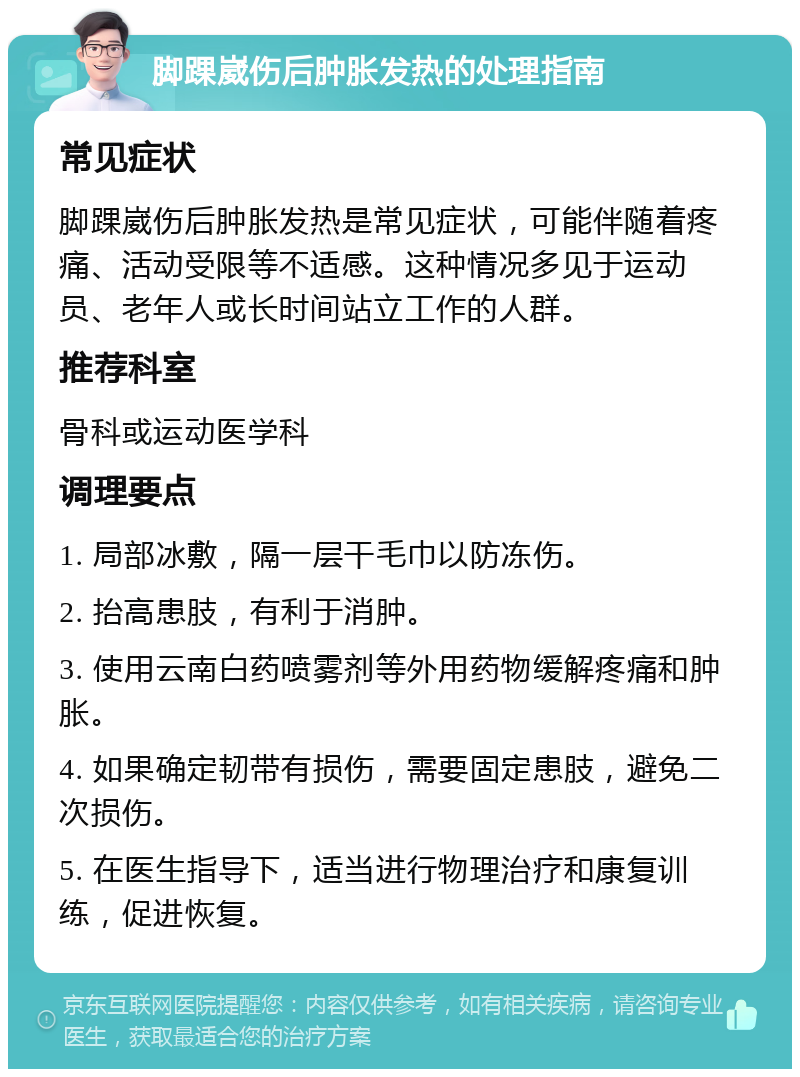 脚踝崴伤后肿胀发热的处理指南 常见症状 脚踝崴伤后肿胀发热是常见症状，可能伴随着疼痛、活动受限等不适感。这种情况多见于运动员、老年人或长时间站立工作的人群。 推荐科室 骨科或运动医学科 调理要点 1. 局部冰敷，隔一层干毛巾以防冻伤。 2. 抬高患肢，有利于消肿。 3. 使用云南白药喷雾剂等外用药物缓解疼痛和肿胀。 4. 如果确定韧带有损伤，需要固定患肢，避免二次损伤。 5. 在医生指导下，适当进行物理治疗和康复训练，促进恢复。