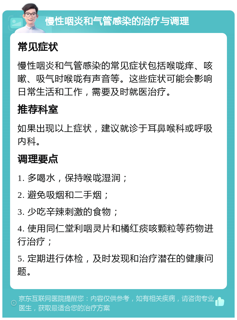 慢性咽炎和气管感染的治疗与调理 常见症状 慢性咽炎和气管感染的常见症状包括喉咙痒、咳嗽、吸气时喉咙有声音等。这些症状可能会影响日常生活和工作，需要及时就医治疗。 推荐科室 如果出现以上症状，建议就诊于耳鼻喉科或呼吸内科。 调理要点 1. 多喝水，保持喉咙湿润； 2. 避免吸烟和二手烟； 3. 少吃辛辣刺激的食物； 4. 使用同仁堂利咽灵片和橘红痰咳颗粒等药物进行治疗； 5. 定期进行体检，及时发现和治疗潜在的健康问题。