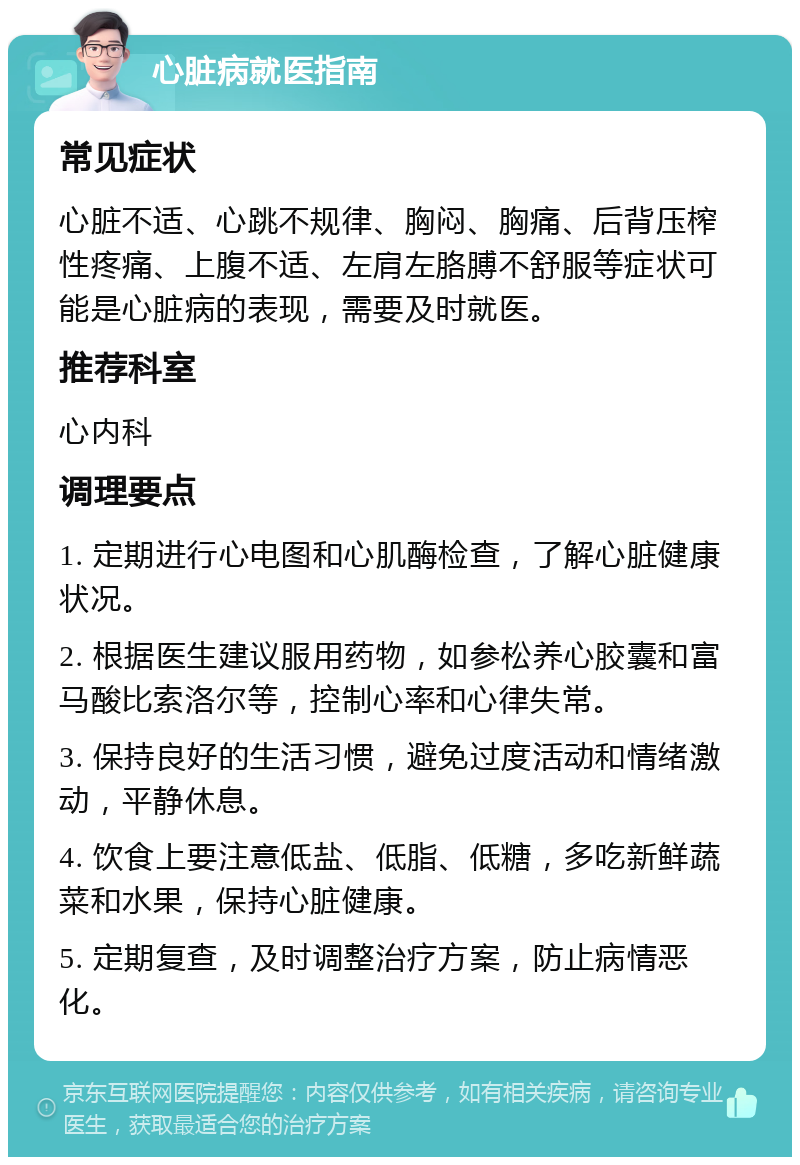 心脏病就医指南 常见症状 心脏不适、心跳不规律、胸闷、胸痛、后背压榨性疼痛、上腹不适、左肩左胳膊不舒服等症状可能是心脏病的表现，需要及时就医。 推荐科室 心内科 调理要点 1. 定期进行心电图和心肌酶检查，了解心脏健康状况。 2. 根据医生建议服用药物，如参松养心胶囊和富马酸比索洛尔等，控制心率和心律失常。 3. 保持良好的生活习惯，避免过度活动和情绪激动，平静休息。 4. 饮食上要注意低盐、低脂、低糖，多吃新鲜蔬菜和水果，保持心脏健康。 5. 定期复查，及时调整治疗方案，防止病情恶化。