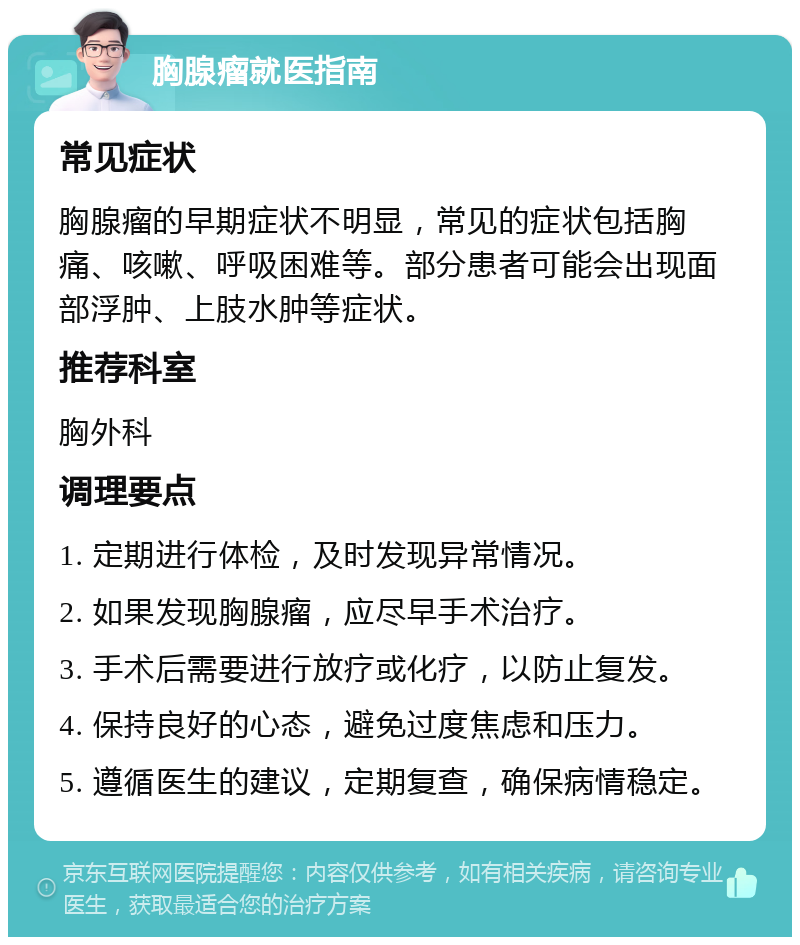 胸腺瘤就医指南 常见症状 胸腺瘤的早期症状不明显，常见的症状包括胸痛、咳嗽、呼吸困难等。部分患者可能会出现面部浮肿、上肢水肿等症状。 推荐科室 胸外科 调理要点 1. 定期进行体检，及时发现异常情况。 2. 如果发现胸腺瘤，应尽早手术治疗。 3. 手术后需要进行放疗或化疗，以防止复发。 4. 保持良好的心态，避免过度焦虑和压力。 5. 遵循医生的建议，定期复查，确保病情稳定。