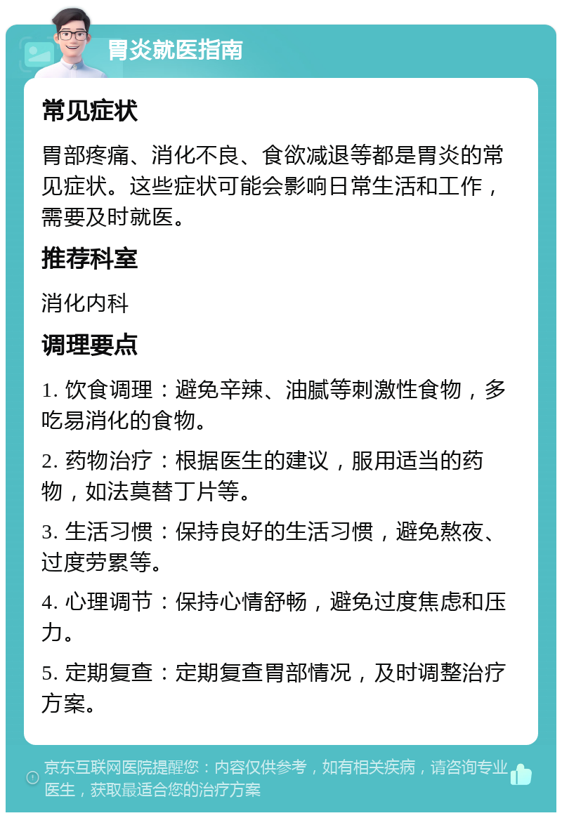 胃炎就医指南 常见症状 胃部疼痛、消化不良、食欲减退等都是胃炎的常见症状。这些症状可能会影响日常生活和工作，需要及时就医。 推荐科室 消化内科 调理要点 1. 饮食调理：避免辛辣、油腻等刺激性食物，多吃易消化的食物。 2. 药物治疗：根据医生的建议，服用适当的药物，如法莫替丁片等。 3. 生活习惯：保持良好的生活习惯，避免熬夜、过度劳累等。 4. 心理调节：保持心情舒畅，避免过度焦虑和压力。 5. 定期复查：定期复查胃部情况，及时调整治疗方案。