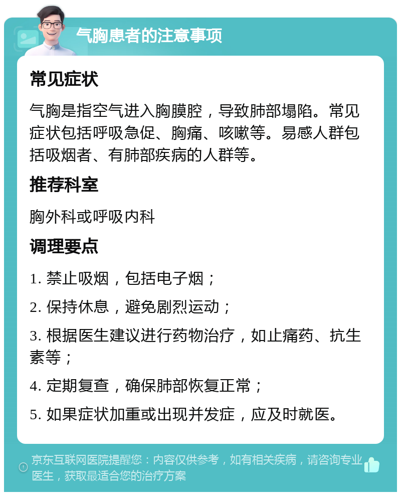 气胸患者的注意事项 常见症状 气胸是指空气进入胸膜腔，导致肺部塌陷。常见症状包括呼吸急促、胸痛、咳嗽等。易感人群包括吸烟者、有肺部疾病的人群等。 推荐科室 胸外科或呼吸内科 调理要点 1. 禁止吸烟，包括电子烟； 2. 保持休息，避免剧烈运动； 3. 根据医生建议进行药物治疗，如止痛药、抗生素等； 4. 定期复查，确保肺部恢复正常； 5. 如果症状加重或出现并发症，应及时就医。