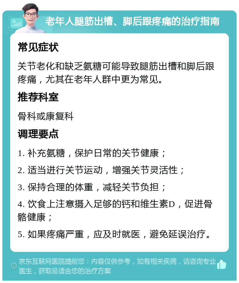 老年人腿筋出槽、脚后跟疼痛的治疗指南 常见症状 关节老化和缺乏氨糖可能导致腿筋出槽和脚后跟疼痛，尤其在老年人群中更为常见。 推荐科室 骨科或康复科 调理要点 1. 补充氨糖，保护日常的关节健康； 2. 适当进行关节运动，增强关节灵活性； 3. 保持合理的体重，减轻关节负担； 4. 饮食上注意摄入足够的钙和维生素D，促进骨骼健康； 5. 如果疼痛严重，应及时就医，避免延误治疗。