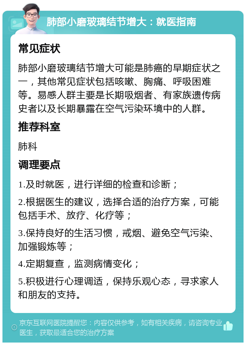 肺部小磨玻璃结节增大：就医指南 常见症状 肺部小磨玻璃结节增大可能是肺癌的早期症状之一，其他常见症状包括咳嗽、胸痛、呼吸困难等。易感人群主要是长期吸烟者、有家族遗传病史者以及长期暴露在空气污染环境中的人群。 推荐科室 肺科 调理要点 1.及时就医，进行详细的检查和诊断； 2.根据医生的建议，选择合适的治疗方案，可能包括手术、放疗、化疗等； 3.保持良好的生活习惯，戒烟、避免空气污染、加强锻炼等； 4.定期复查，监测病情变化； 5.积极进行心理调适，保持乐观心态，寻求家人和朋友的支持。