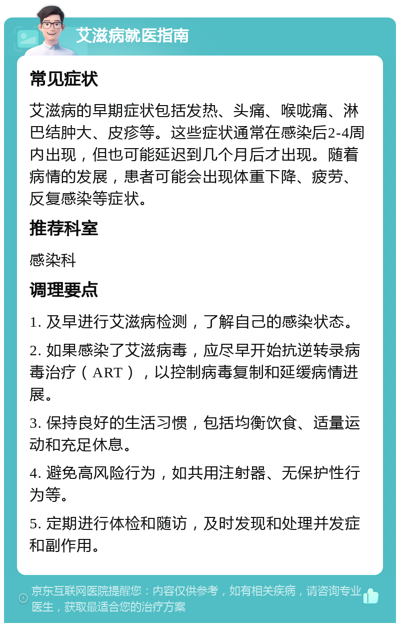 艾滋病就医指南 常见症状 艾滋病的早期症状包括发热、头痛、喉咙痛、淋巴结肿大、皮疹等。这些症状通常在感染后2-4周内出现，但也可能延迟到几个月后才出现。随着病情的发展，患者可能会出现体重下降、疲劳、反复感染等症状。 推荐科室 感染科 调理要点 1. 及早进行艾滋病检测，了解自己的感染状态。 2. 如果感染了艾滋病毒，应尽早开始抗逆转录病毒治疗（ART），以控制病毒复制和延缓病情进展。 3. 保持良好的生活习惯，包括均衡饮食、适量运动和充足休息。 4. 避免高风险行为，如共用注射器、无保护性行为等。 5. 定期进行体检和随访，及时发现和处理并发症和副作用。