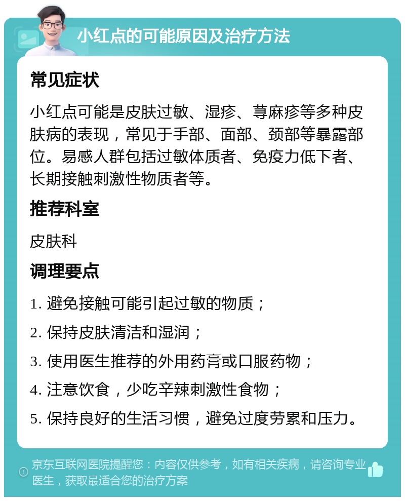 小红点的可能原因及治疗方法 常见症状 小红点可能是皮肤过敏、湿疹、荨麻疹等多种皮肤病的表现，常见于手部、面部、颈部等暴露部位。易感人群包括过敏体质者、免疫力低下者、长期接触刺激性物质者等。 推荐科室 皮肤科 调理要点 1. 避免接触可能引起过敏的物质； 2. 保持皮肤清洁和湿润； 3. 使用医生推荐的外用药膏或口服药物； 4. 注意饮食，少吃辛辣刺激性食物； 5. 保持良好的生活习惯，避免过度劳累和压力。