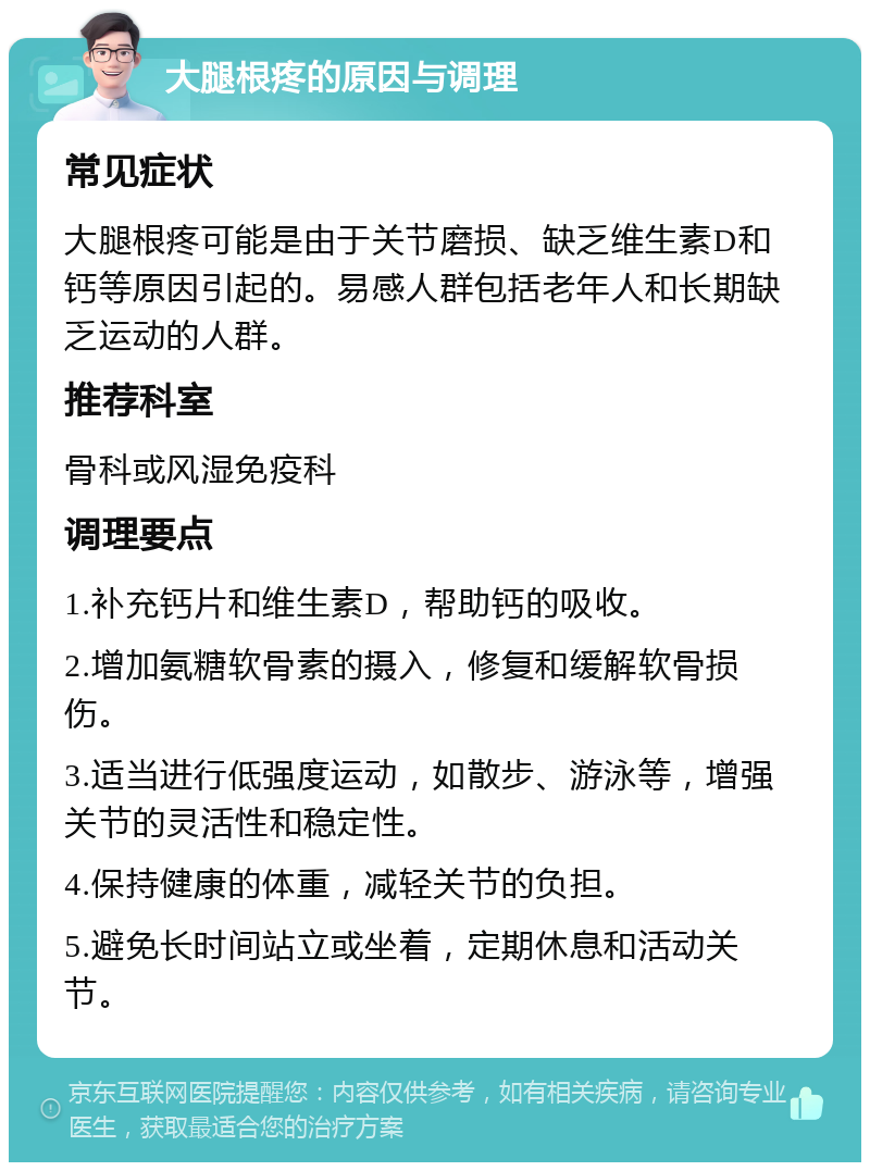 大腿根疼的原因与调理 常见症状 大腿根疼可能是由于关节磨损、缺乏维生素D和钙等原因引起的。易感人群包括老年人和长期缺乏运动的人群。 推荐科室 骨科或风湿免疫科 调理要点 1.补充钙片和维生素D，帮助钙的吸收。 2.增加氨糖软骨素的摄入，修复和缓解软骨损伤。 3.适当进行低强度运动，如散步、游泳等，增强关节的灵活性和稳定性。 4.保持健康的体重，减轻关节的负担。 5.避免长时间站立或坐着，定期休息和活动关节。