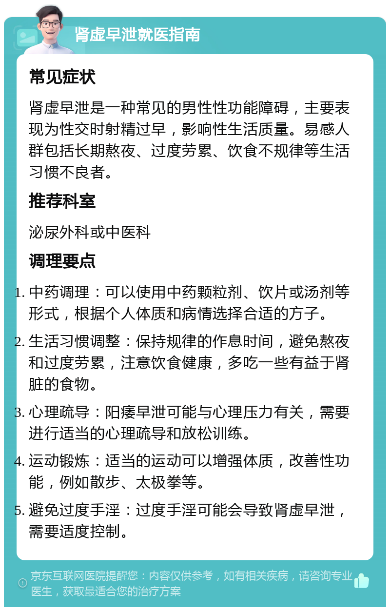 肾虚早泄就医指南 常见症状 肾虚早泄是一种常见的男性性功能障碍，主要表现为性交时射精过早，影响性生活质量。易感人群包括长期熬夜、过度劳累、饮食不规律等生活习惯不良者。 推荐科室 泌尿外科或中医科 调理要点 中药调理：可以使用中药颗粒剂、饮片或汤剂等形式，根据个人体质和病情选择合适的方子。 生活习惯调整：保持规律的作息时间，避免熬夜和过度劳累，注意饮食健康，多吃一些有益于肾脏的食物。 心理疏导：阳痿早泄可能与心理压力有关，需要进行适当的心理疏导和放松训练。 运动锻炼：适当的运动可以增强体质，改善性功能，例如散步、太极拳等。 避免过度手淫：过度手淫可能会导致肾虚早泄，需要适度控制。