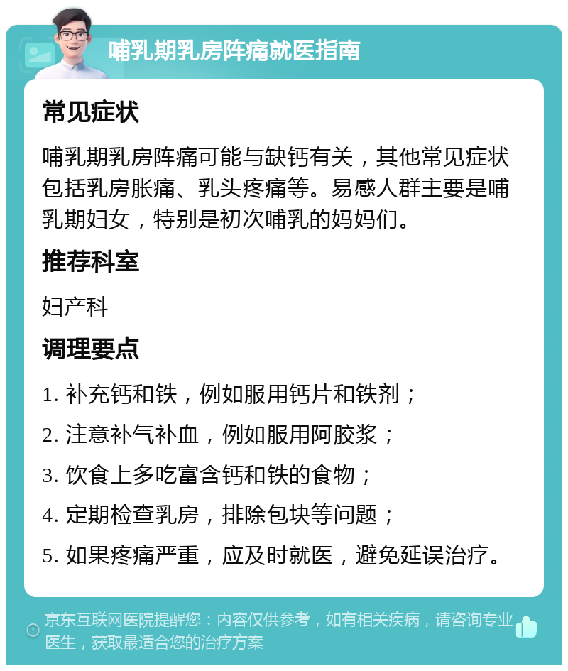 哺乳期乳房阵痛就医指南 常见症状 哺乳期乳房阵痛可能与缺钙有关，其他常见症状包括乳房胀痛、乳头疼痛等。易感人群主要是哺乳期妇女，特别是初次哺乳的妈妈们。 推荐科室 妇产科 调理要点 1. 补充钙和铁，例如服用钙片和铁剂； 2. 注意补气补血，例如服用阿胶浆； 3. 饮食上多吃富含钙和铁的食物； 4. 定期检查乳房，排除包块等问题； 5. 如果疼痛严重，应及时就医，避免延误治疗。