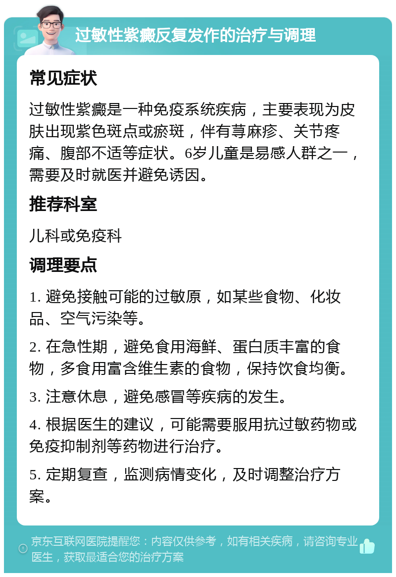 过敏性紫癜反复发作的治疗与调理 常见症状 过敏性紫癜是一种免疫系统疾病，主要表现为皮肤出现紫色斑点或瘀斑，伴有荨麻疹、关节疼痛、腹部不适等症状。6岁儿童是易感人群之一，需要及时就医并避免诱因。 推荐科室 儿科或免疫科 调理要点 1. 避免接触可能的过敏原，如某些食物、化妆品、空气污染等。 2. 在急性期，避免食用海鲜、蛋白质丰富的食物，多食用富含维生素的食物，保持饮食均衡。 3. 注意休息，避免感冒等疾病的发生。 4. 根据医生的建议，可能需要服用抗过敏药物或免疫抑制剂等药物进行治疗。 5. 定期复查，监测病情变化，及时调整治疗方案。