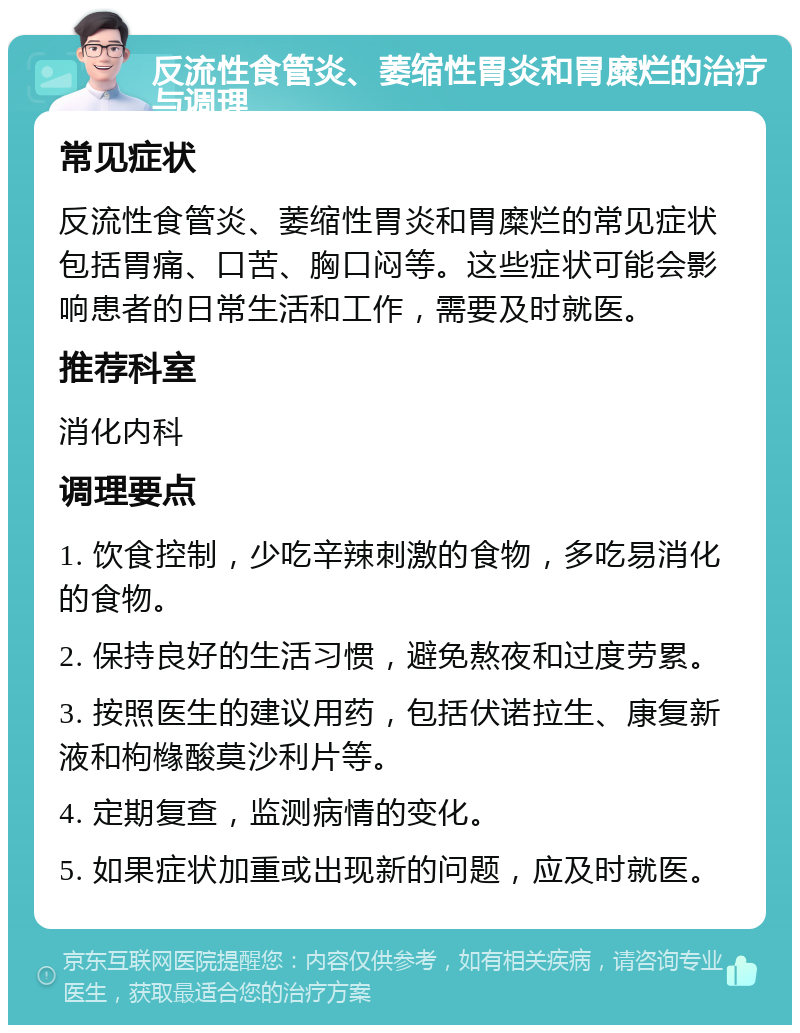 反流性食管炎、萎缩性胃炎和胃糜烂的治疗与调理 常见症状 反流性食管炎、萎缩性胃炎和胃糜烂的常见症状包括胃痛、口苦、胸口闷等。这些症状可能会影响患者的日常生活和工作，需要及时就医。 推荐科室 消化内科 调理要点 1. 饮食控制，少吃辛辣刺激的食物，多吃易消化的食物。 2. 保持良好的生活习惯，避免熬夜和过度劳累。 3. 按照医生的建议用药，包括伏诺拉生、康复新液和枸橼酸莫沙利片等。 4. 定期复查，监测病情的变化。 5. 如果症状加重或出现新的问题，应及时就医。